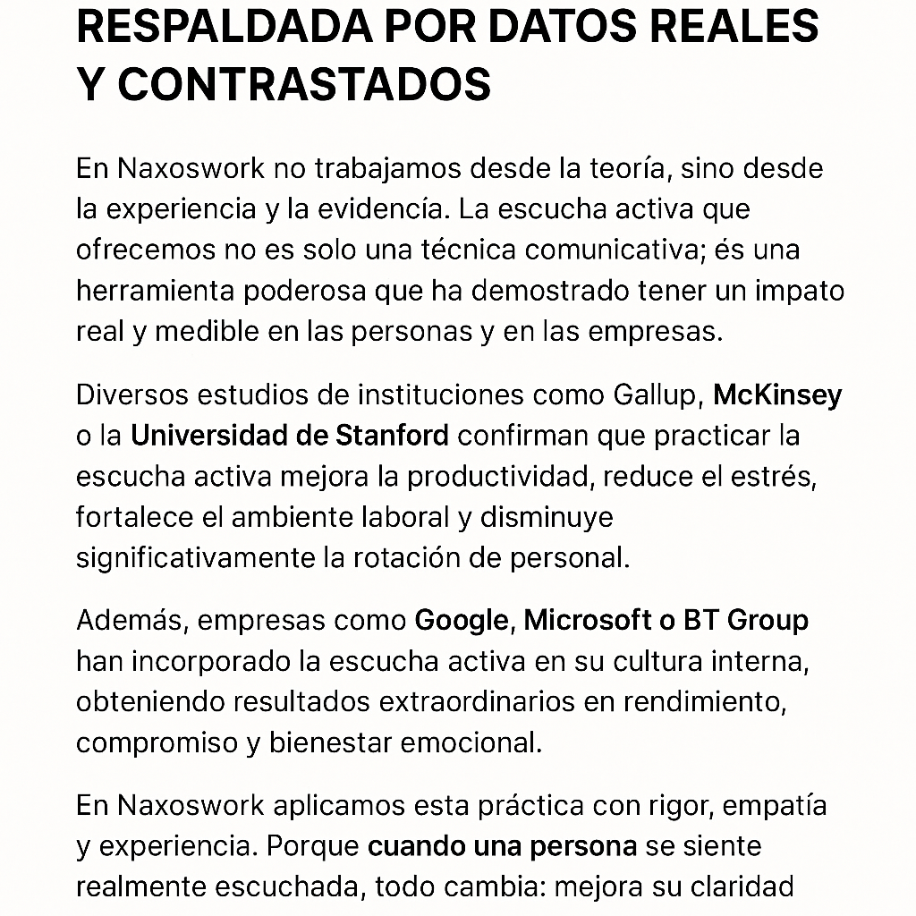 La escucha activa de Naxoswork está respaldada por datos reales y contrastados
En Naxoswork no trabajamos desde la teoría, sino desde la experiencia y la evidencia. La escucha activa que ofrecemos no es solo una técnica comunicativa; es una herramienta poderosa que ha demostrado tener un impacto real y medible en las personas y en las empresas.
Diversos estudios de instituciones como Gallup, McKinsey o la Universidad de Stanford confirman que practicar la escucha activa mejora la productividad, reduce el estrés, fortalece el ambiente laboral y disminuye significativamente la rotación de personal.